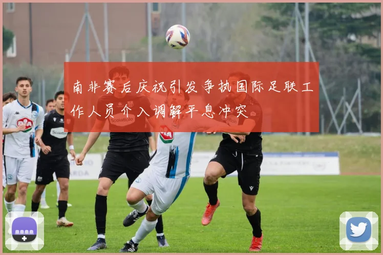 南非赛后庆祝引发争执国际足联工作人员介入调解平息冲突