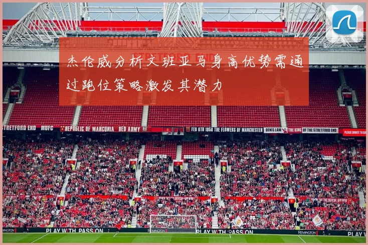 杰伦威分析文班亚马身高优势需通过跑位策略激发其潜力