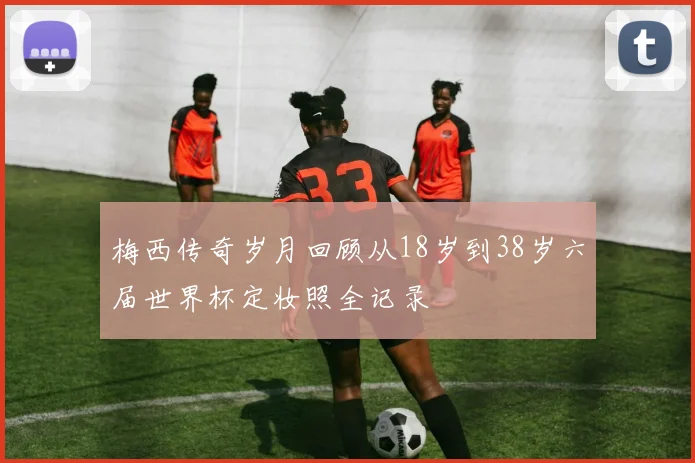 梅西传奇岁月回顾从18岁到38岁六届世界杯定妆照全记录