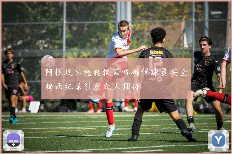 阿根廷末轮轮换策略确保球员安全梅西纪录引发众人期待