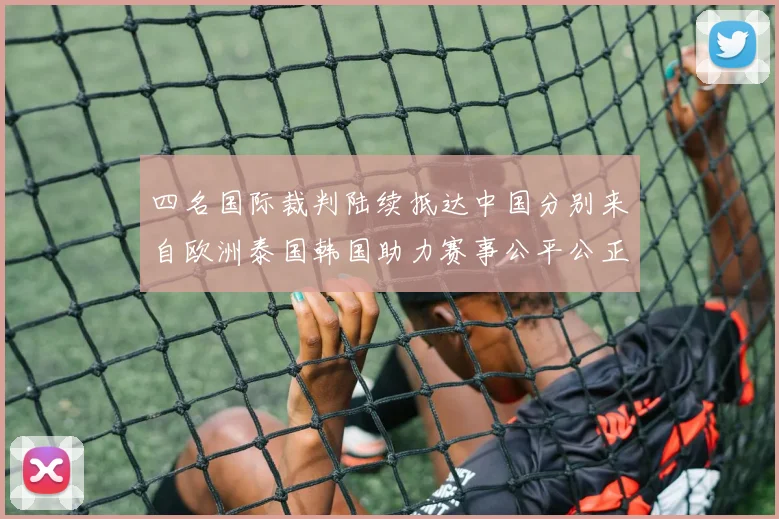 四名国际裁判陆续抵达中国分别来自欧洲泰国韩国助力赛事公平公正