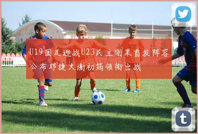 U19国足迎战U23民主刚果首发阵容公布邓捷夫谢初筠领衔出战