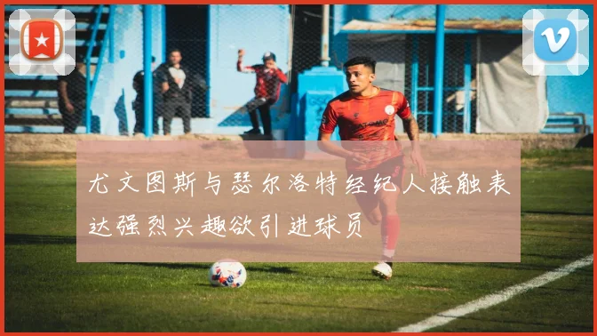 尤文图斯与瑟尔洛特经纪人接触表达强烈兴趣欲引进球员