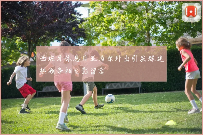 西班牙休息日亚马尔外出引发球迷热潮争相合影留念