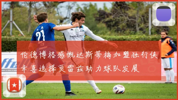伦德博格感慨达斯蒂梅加盟独行侠幸喜选择莫雷兹助力球队发展