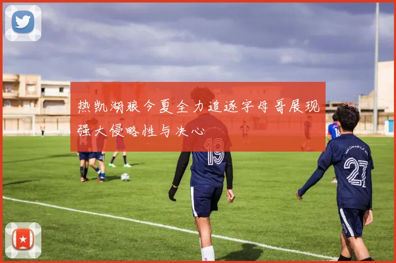 热凯湖狼今夏全力追逐字母哥展现强大侵略性与决心