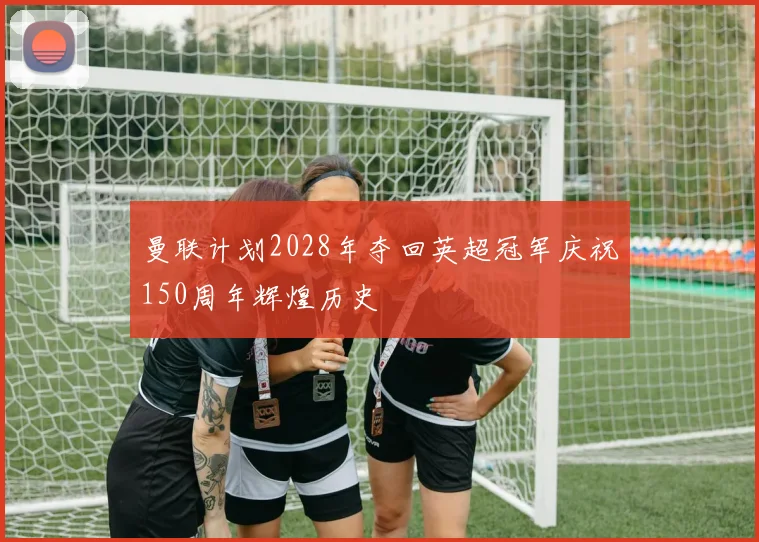 曼联计划2028年夺回英超冠军庆祝150周年辉煌历史
