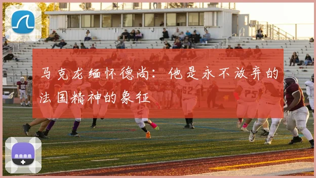 马克龙缅怀德尚：他是永不放弃的法国精神的象征