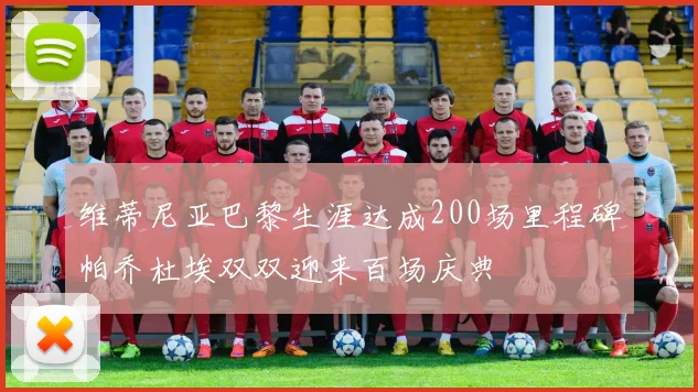 维蒂尼亚巴黎生涯达成200场里程碑帕乔杜埃双双迎来百场庆典