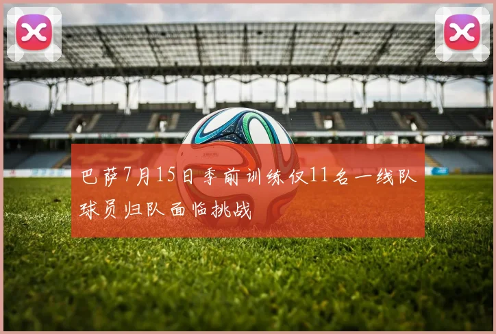 巴萨7月15日季前训练仅11名一线队球员归队面临挑战