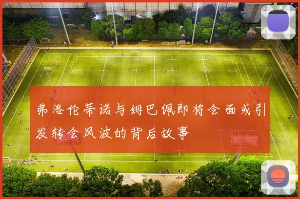 弗洛伦蒂诺与姆巴佩即将会面或引发转会风波的背后故事