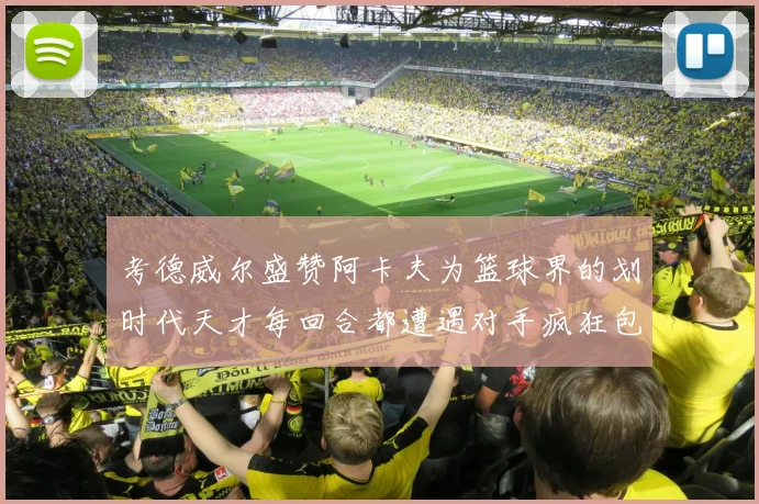 考德威尔盛赞阿卡夫为篮球界的划时代天才每回合都遭遇对手疯狂包夹挑战