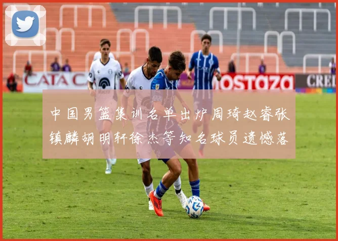 中国男篮集训名单出炉周琦赵睿张镇麟胡明轩徐杰等知名球员遗憾落选