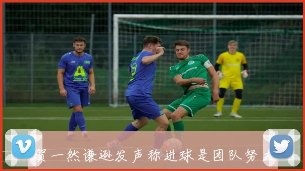 贺一然谦逊发声称进球是团队努力的结果自己只是完成最后一步