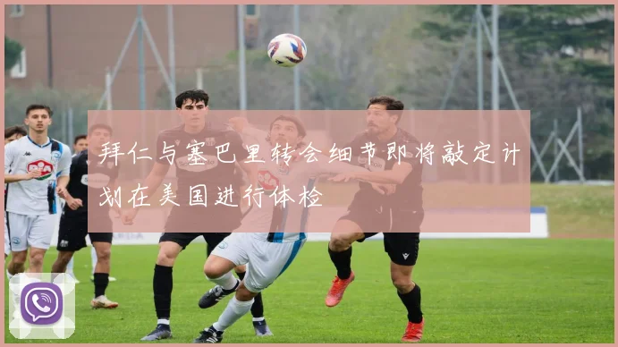 拜仁与塞巴里转会细节即将敲定计划在美国进行体检